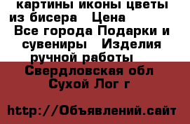 картины,иконы,цветы из бисера › Цена ­ 2 000 - Все города Подарки и сувениры » Изделия ручной работы   . Свердловская обл.,Сухой Лог г.